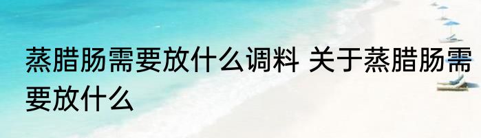 蒸腊肠需要放什么调料 关于蒸腊肠需要放什么