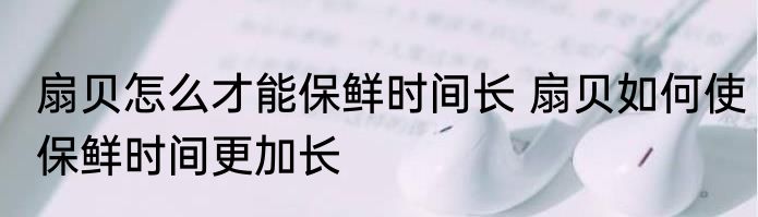 扇贝怎么才能保鲜时间长 扇贝如何使保鲜时间更加长