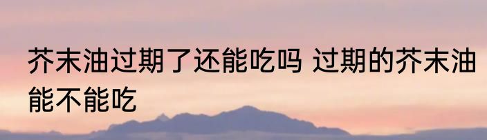 芥末油过期了还能吃吗 过期的芥末油能不能吃