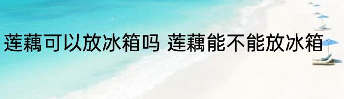 莲藕可以放冰箱吗 莲藕能不能放冰箱