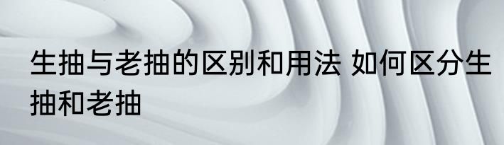 生抽与老抽的区别和用法 如何区分生抽和老抽