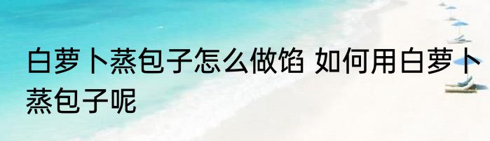 白萝卜蒸包子怎么做馅 如何用白萝卜蒸包子呢