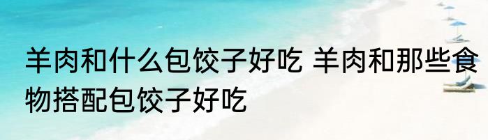 羊肉和什么包饺子好吃 羊肉和那些食物搭配包饺子好吃