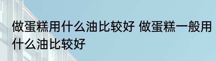 做蛋糕用什么油比较好 做蛋糕一般用什么油比较好