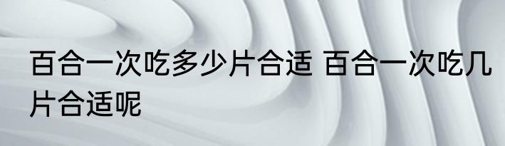 百合一次吃多少片合适 百合一次吃几片合适呢