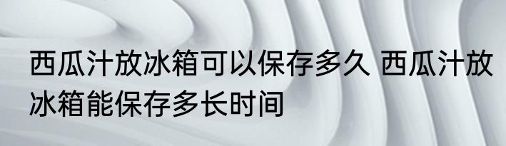 西瓜汁放冰箱可以保存多久 西瓜汁放冰箱能保存多长时间