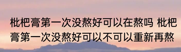 枇杷膏第一次没熬好可以在熬吗 枇杷膏第一次没熬好可以不可以重新再熬