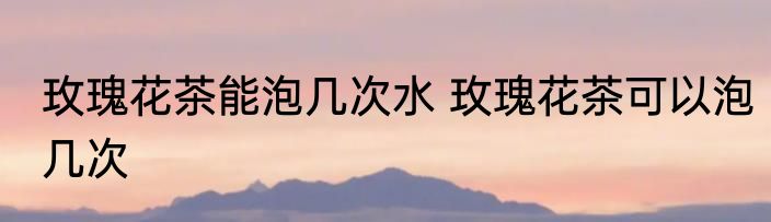 玫瑰花茶能泡几次水 玫瑰花茶可以泡几次
