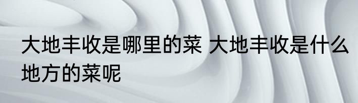 大地丰收是哪里的菜 大地丰收是什么地方的菜呢