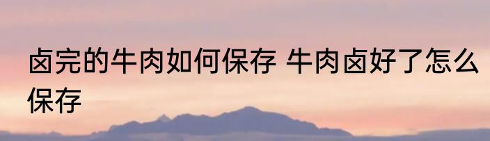 卤完的牛肉如何保存 牛肉卤好了怎么保存