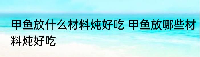 甲鱼放什么材料炖好吃 甲鱼放哪些材料炖好吃