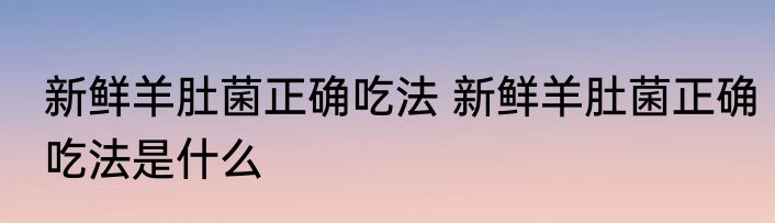 新鲜羊肚菌正确吃法 新鲜羊肚菌正确吃法是什么