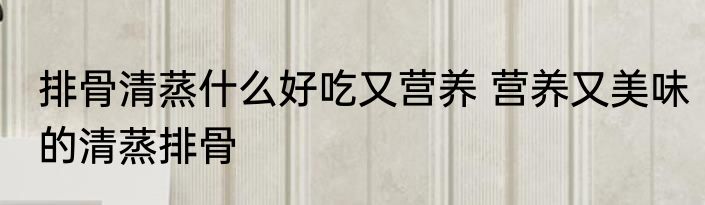 排骨清蒸什么好吃又营养 营养又美味的清蒸排骨