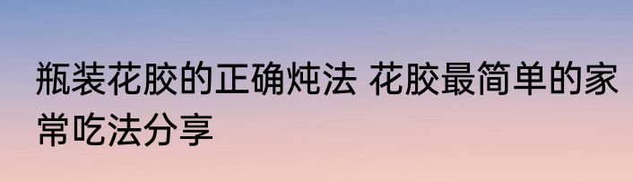 瓶装花胶的正确炖法 花胶最简单的家常吃法分享