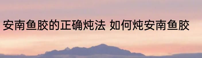 安南鱼胶的正确炖法 如何炖安南鱼胶