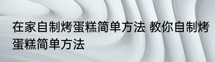 在家自制烤蛋糕简单方法 教你自制烤蛋糕简单方法