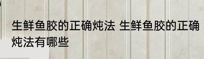生鲜鱼胶的正确炖法 生鲜鱼胶的正确炖法有哪些
