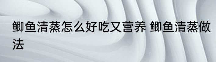 鲫鱼清蒸怎么好吃又营养 鲫鱼清蒸做法