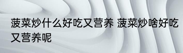 菠菜炒什么好吃又营养 菠菜炒啥好吃又营养呢