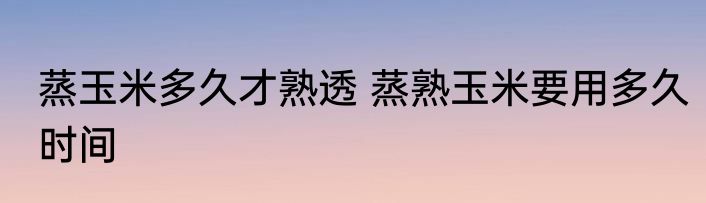 蒸玉米多久才熟透 蒸熟玉米要用多久时间