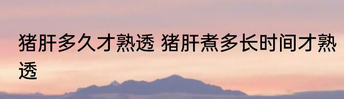 猪肝多久才熟透 猪肝煮多长时间才熟透