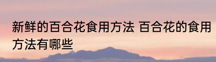 新鲜的百合花食用方法 百合花的食用方法有哪些