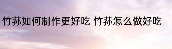 竹荪如何制作更好吃 竹荪怎么做好吃