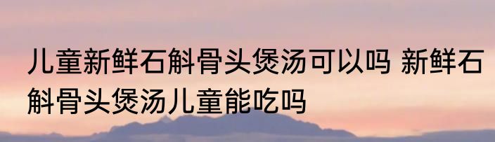 儿童新鲜石斛骨头煲汤可以吗 新鲜石斛骨头煲汤儿童能吃吗