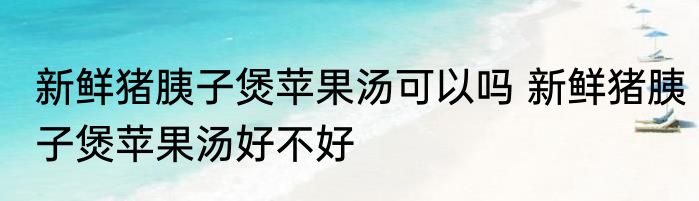 新鲜猪胰子煲苹果汤可以吗 新鲜猪胰子煲苹果汤好不好