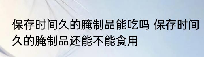 保存时间久的腌制品能吃吗 保存时间久的腌制品还能不能食用