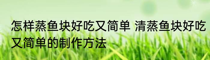 怎样蒸鱼块好吃又简单 清蒸鱼块好吃又简单的制作方法