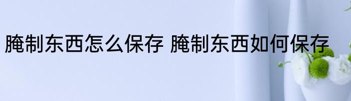 腌制东西怎么保存 腌制东西如何保存