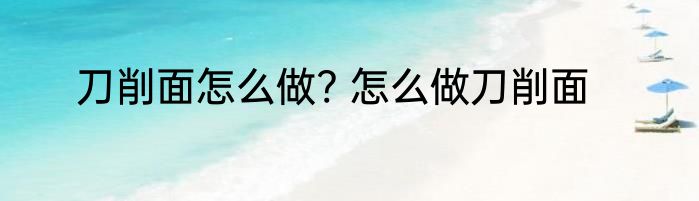 刀削面怎么做? 怎么做刀削面