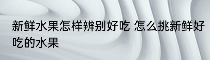 新鲜水果怎样辨别好吃 怎么挑新鲜好吃的水果