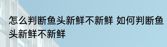 怎么判断鱼头新鲜不新鲜 如何判断鱼头新鲜不新鲜