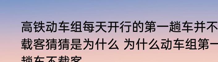 高铁动车组每天开行的第一趟车并不载客猜猜是为什么 为什么动车组第一趟车不载客
