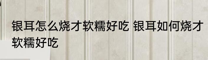 银耳怎么烧才软糯好吃 银耳如何烧才软糯好吃