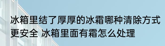 冰箱里结了厚厚的冰霜哪种清除方式更安全 冰箱里面有霜怎么处理