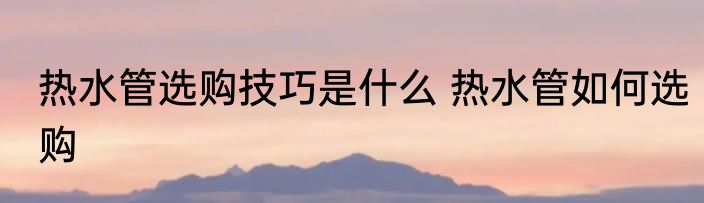 热水管选购技巧是什么 热水管如何选购