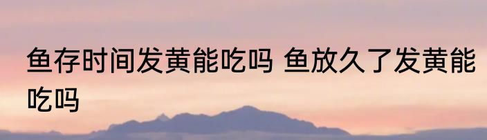 鱼存时间发黄能吃吗 鱼放久了发黄能吃吗