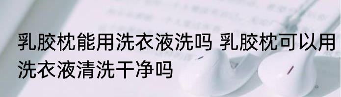 乳胶枕能用洗衣液洗吗 乳胶枕可以用洗衣液清洗干净吗