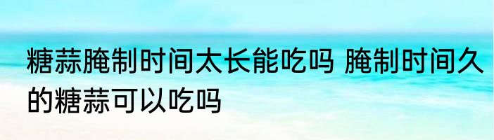 糖蒜腌制时间太长能吃吗 腌制时间久的糖蒜可以吃吗