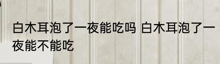 白木耳泡了一夜能吃吗 白木耳泡了一夜能不能吃