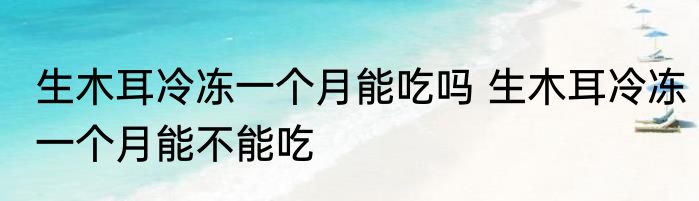 生木耳冷冻一个月能吃吗 生木耳冷冻一个月能不能吃