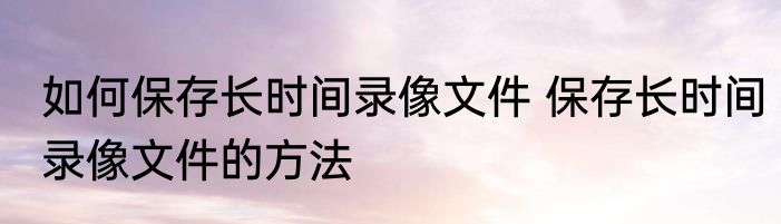 如何保存长时间录像文件 保存长时间录像文件的方法