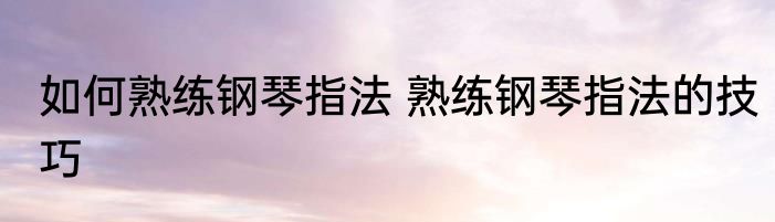 如何熟练钢琴指法 熟练钢琴指法的技巧