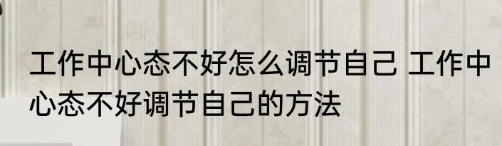 工作中心态不好怎么调节自己 工作中心态不好调节自己的方法