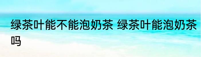 绿茶叶能不能泡奶茶 绿茶叶能泡奶茶吗