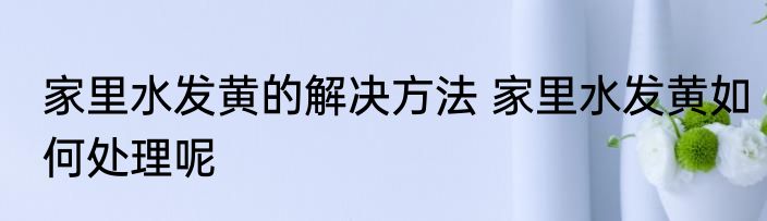 家里水发黄的解决方法 家里水发黄如何处理呢