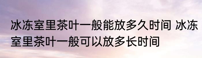 冰冻室里茶叶一般能放多久时间 冰冻室里茶叶一般可以放多长时间
